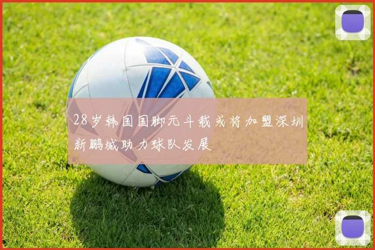 28岁韩国国脚元斗载或将加盟深圳新鹏城助力球队发展