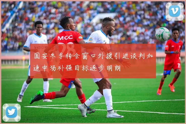 国安冬季转会窗口外援引进谈判加速中场补强目标逐步明朗