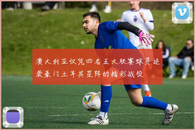 澳大利亚仅凭四名五大联赛球员逆袭豪门土耳其星阵的精彩战役