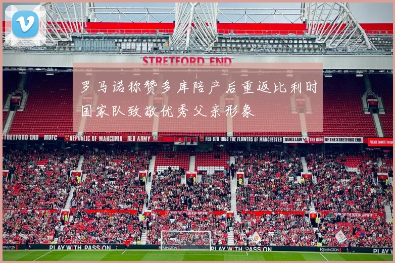 罗马诺称赞多库陪产后重返比利时国家队致敬优秀父亲形象