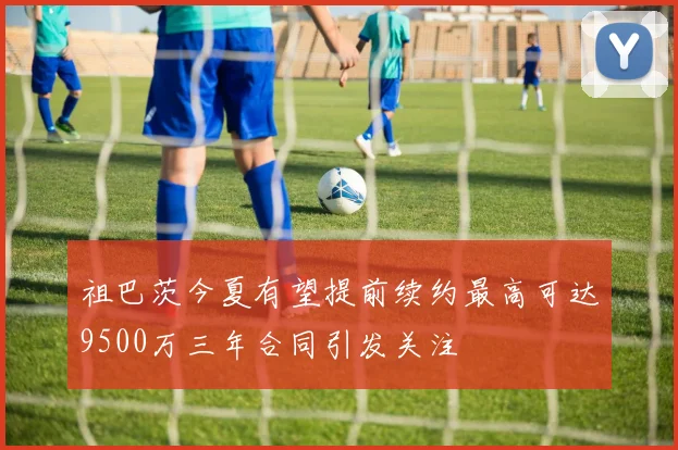 祖巴茨今夏有望提前续约最高可达9500万三年合同引发关注
