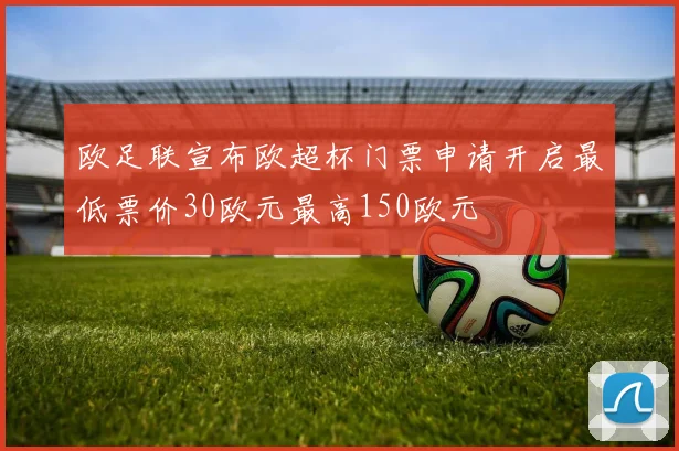 欧足联宣布欧超杯门票申请开启最低票价30欧元最高150欧元