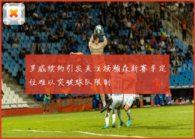 罗威续约引发关注杨瀚森新赛季定位难以突破球队限制