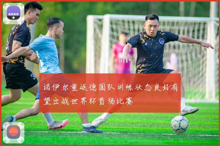 诺伊尔重返德国队训练状态良好有望出战世界杯首场比赛