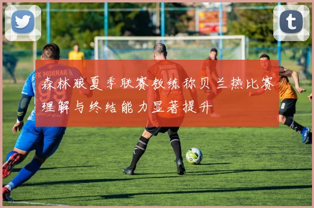 森林狼夏季联赛教练称贝兰热比赛理解与终结能力显著提升