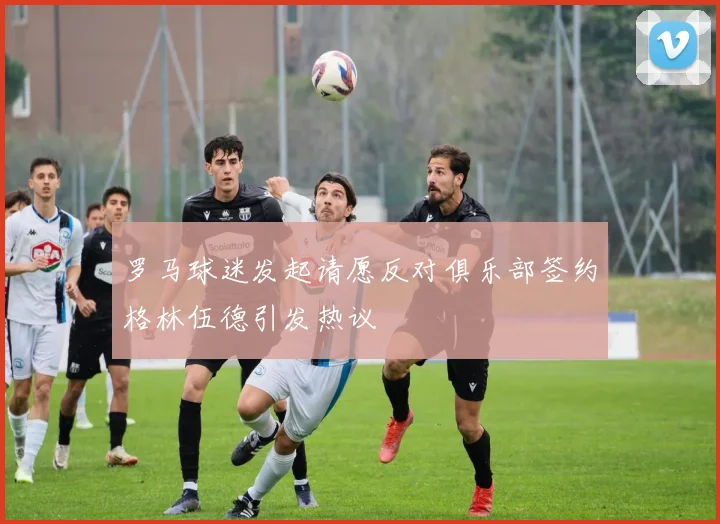 罗马球迷发起请愿反对俱乐部签约格林伍德引发热议