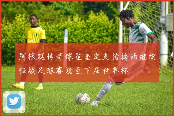 阿根廷传奇球星坚定支持梅西继续征战足球赛场至下届世界杯