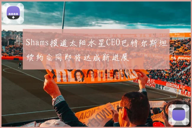 Shams报道太阳水星CEO巴特尔斯坦续约合同即将达成新进展