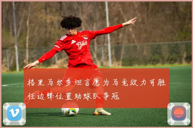 格里马尔多坦言愿为马竞效力可胜任边锋位置助球队争冠